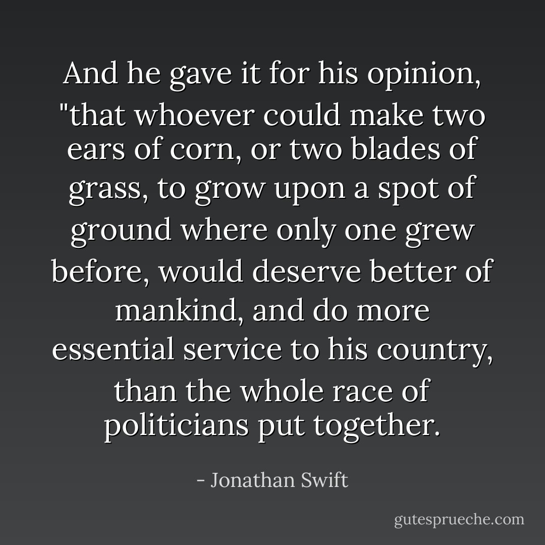 And he gave it for his opinion, "that whoever could make two ears of corn, or two blades of grass, to grow upon a spot of ground where only one grew before, would deserve better of mankind, and do more essential service to his country, than the whole race of politicians put together. - Jonathan Swift