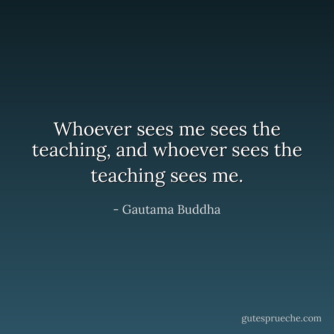 Whoever sees me sees the teaching, and whoever sees the teaching sees me. - Gautama Buddha