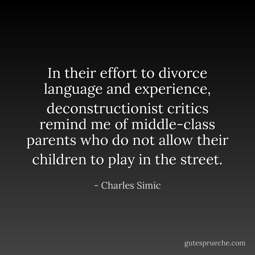 In their effort to divorce language and experience, deconstructionist critics remind me of middle-class parents who do not allow their children to play in the street. - Charles Simic