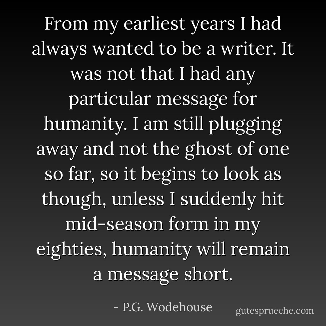 From my earliest years I had always wanted to be a writer. It was not that I had any particular message for humanity. I am still plugging away and not the ghost of one so far, so it begins to look as though, unless I suddenly hit mid-season form in my eighties, humanity will remain a message short. - P.G. Wodehouse
