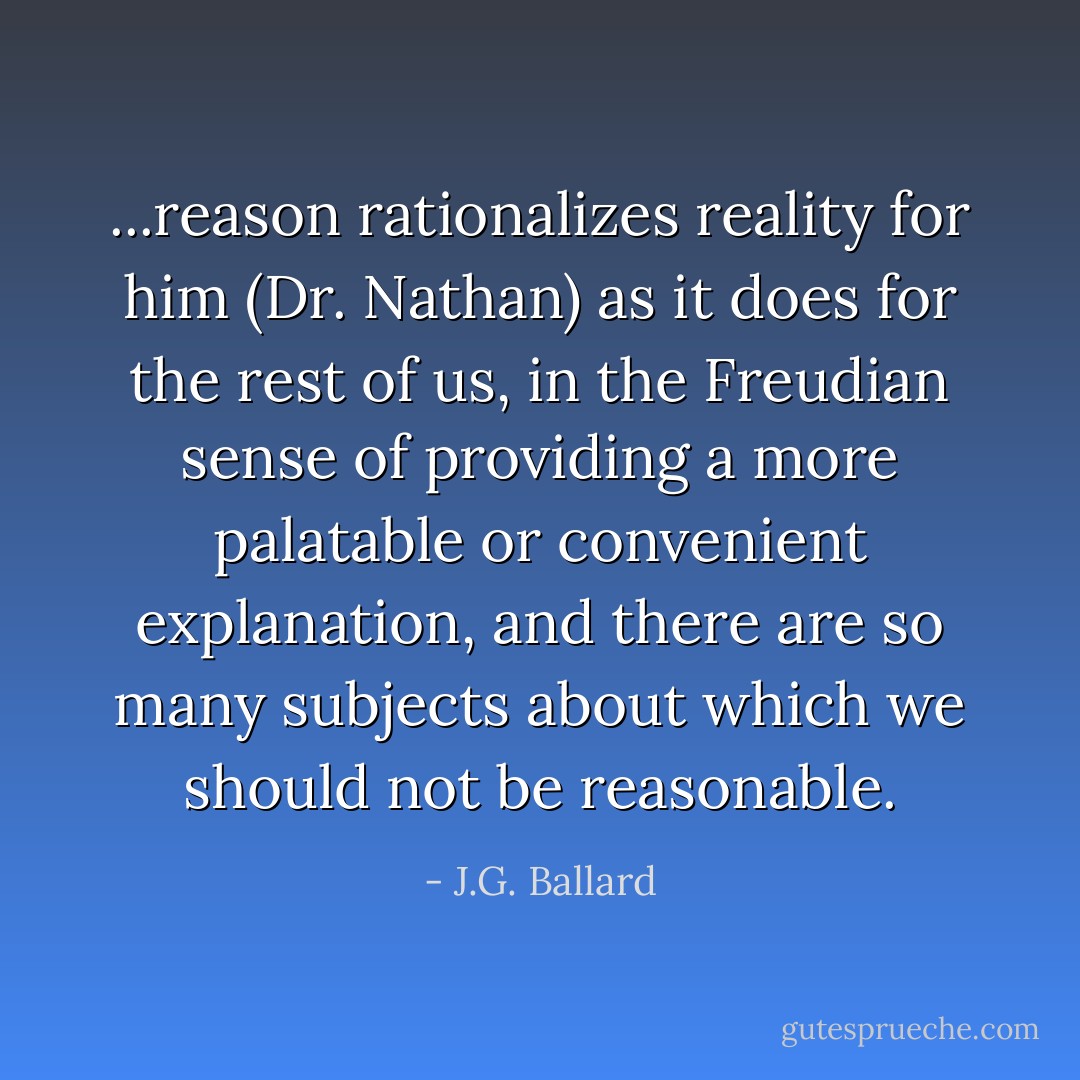 ...reason rationalizes reality for him (Dr. Nathan) as it does for the rest of us, in the Freudian sense of providing a more palatable or convenient explanation, and there are so many subjects about which we should not be reasonable. - J.G. Ballard