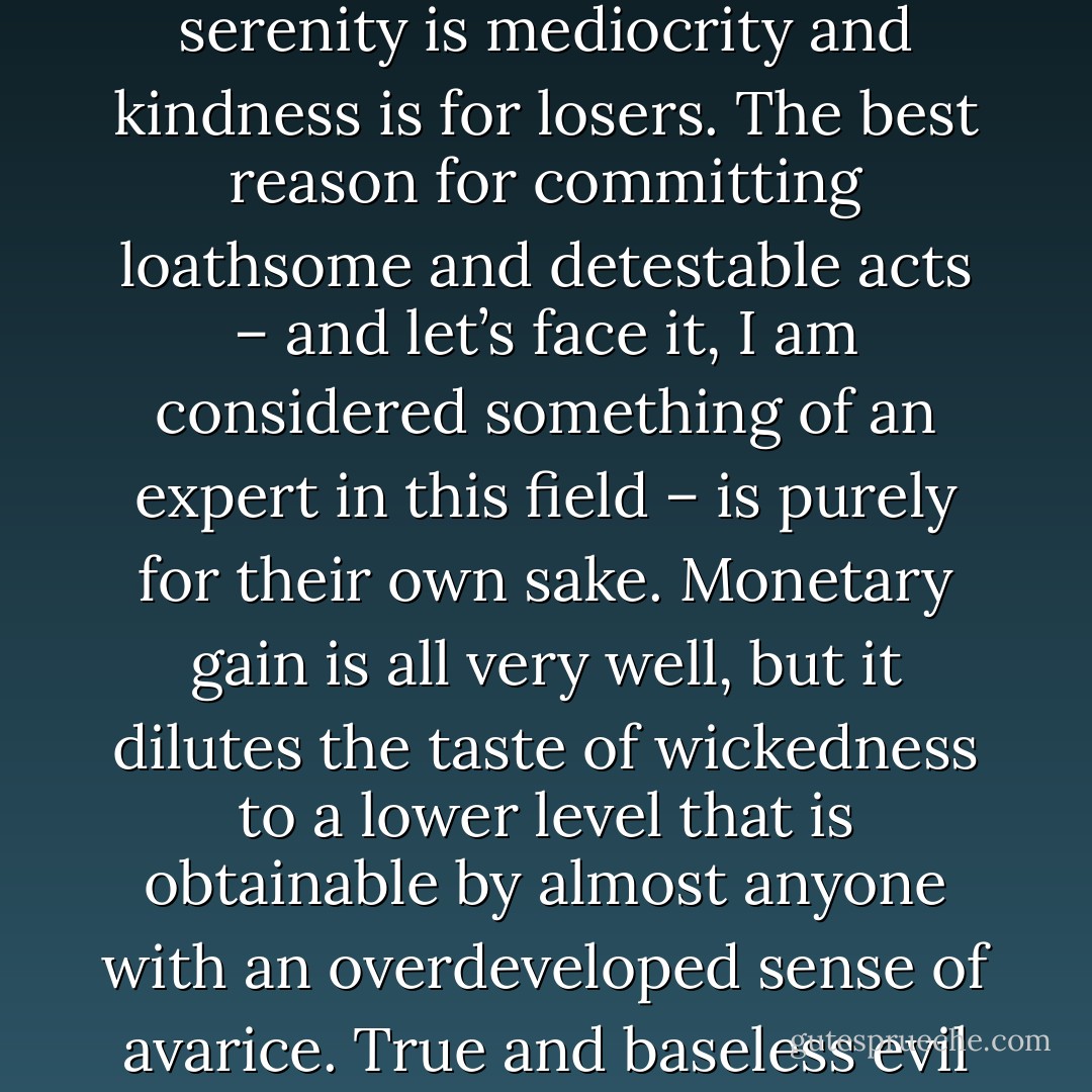 Goodness is weakness, pleasantness is poisonous, serenity is mediocrity and kindness is for losers. The best reason for committing loathsome and detestable acts – and let’s face it, I am considered something of an expert in this field – is purely for their own sake. Monetary gain is all very well, but it dilutes the taste of wickedness to a lower level that is obtainable by almost anyone with an overdeveloped sense of avarice. True and baseless evil is as rare as the purest good – - Jasper Fforde