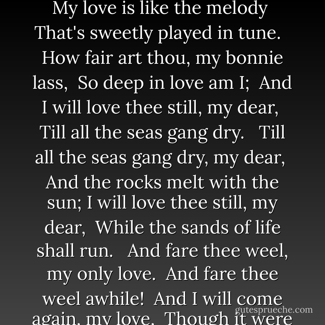 My love is like a red, red rose <br />That's newly sprung in June: <br />My love is like the melody <br />That's sweetly played in tune. <br /><br />How fair art thou, my bonnie lass, <br />So deep in love am I; <br />And I will love thee still, my dear, <br />Till all the seas gang dry. <br /><br />Till all the seas gang dry, my dear, <br />And the rocks melt with the sun;<br />I will love thee still, my dear, <br />While the sands of life shall run. <br /><br />And fare thee weel, my only love. <br />And fare thee weel awhile! <br />And I will come again, my love, <br />Though it were ten thousand mile. - Robert  Burns