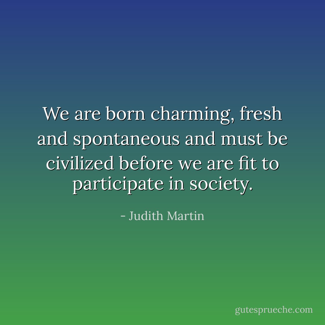 We are born charming, fresh and spontaneous and must be civilized before we are fit to participate in society. - Judith Martin