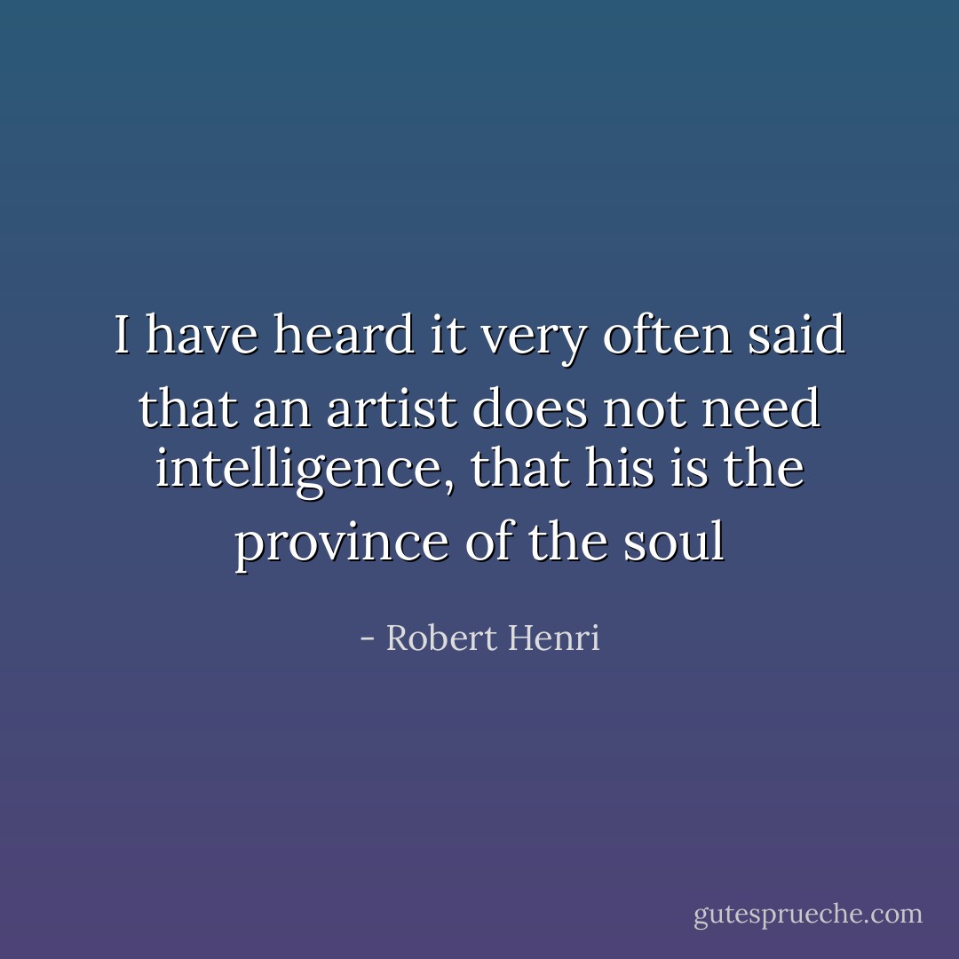 I have heard it very often said that an artist does not need intelligence, that his is the province of the soul - Robert Henri