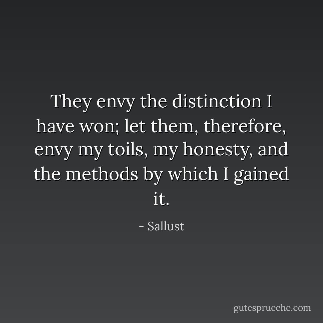 They envy the distinction I have won; let them, therefore, envy my toils, my honesty, and the methods by which I gained it. - Sallust