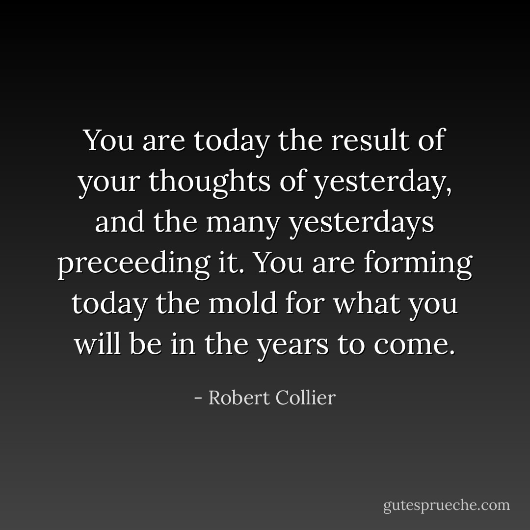 You are today the result of your thoughts of yesterday, and the many yesterdays preceeding it. You are forming today the mold for what you will be in the years to come. - Robert Collier