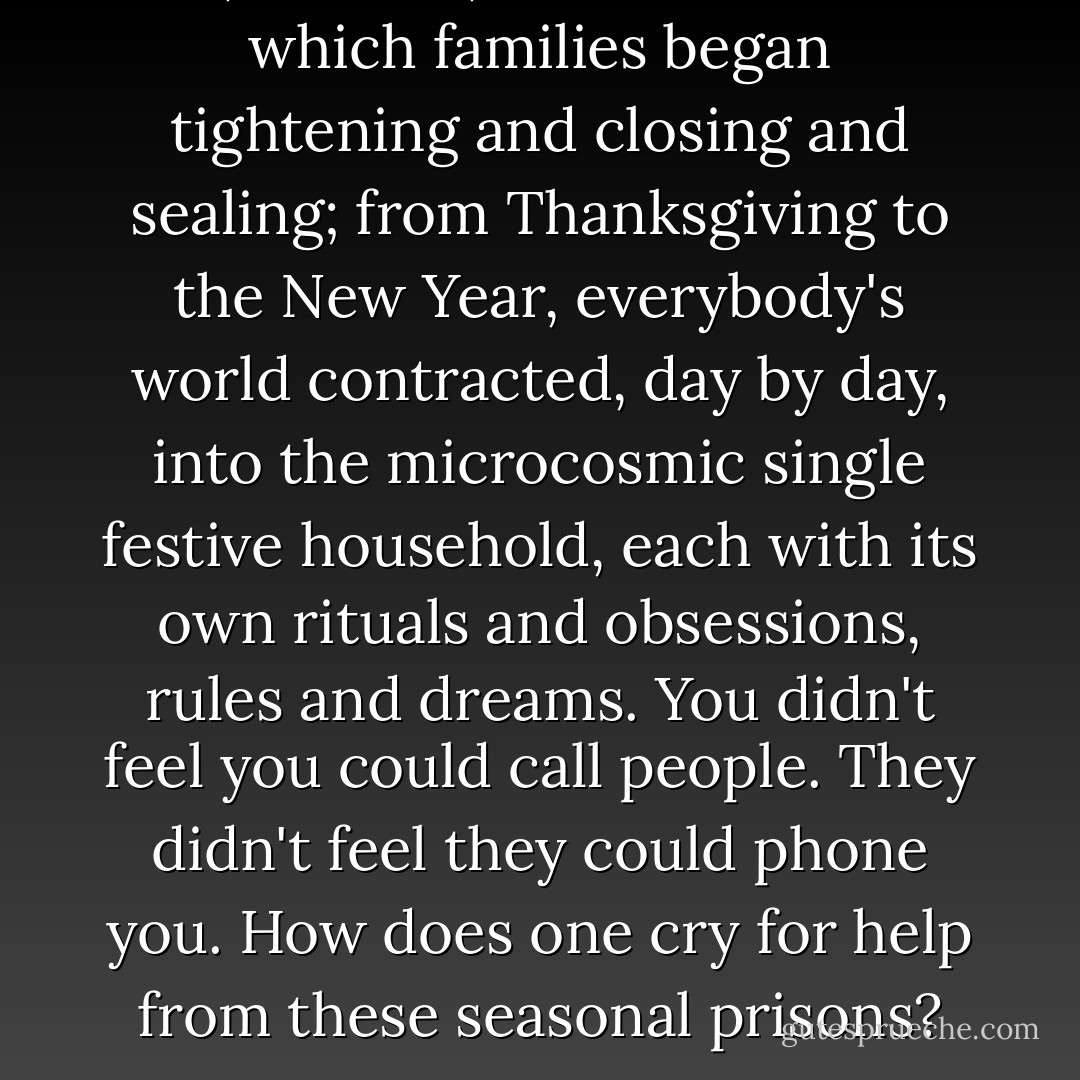 This, after all, was the month in which families began tightening and closing and sealing; from Thanksgiving to the New Year, everybody's world contracted, day by day, into the microcosmic single festive household, each with its own rituals and obsessions, rules and dreams. You didn't feel you could call people. They didn't feel they could phone you. How does one cry for help from these seasonal prisons? - Zadie Smith