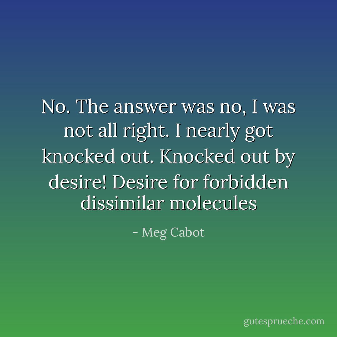 No. The answer was no, I was not all right. I nearly got knocked out. Knocked out by desire! Desire for forbidden dissimilar molecules - Meg Cabot