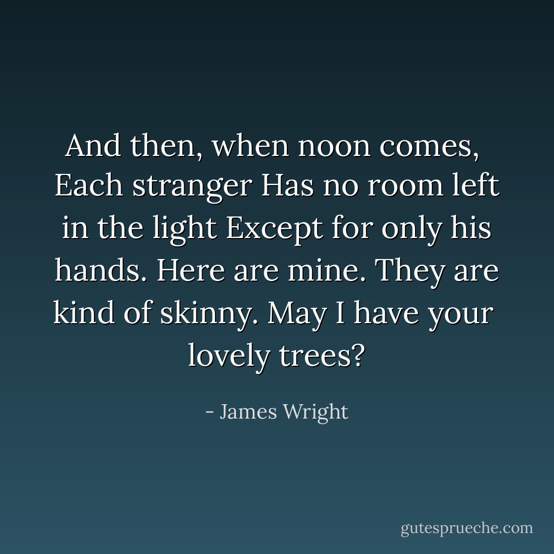 And then, when noon comes, <br />Each stranger<br />Has no room left in the light<br />Except for only his hands.<br />Here are mine. They are kind of skinny. May I have your<br /> lovely trees? - James Wright