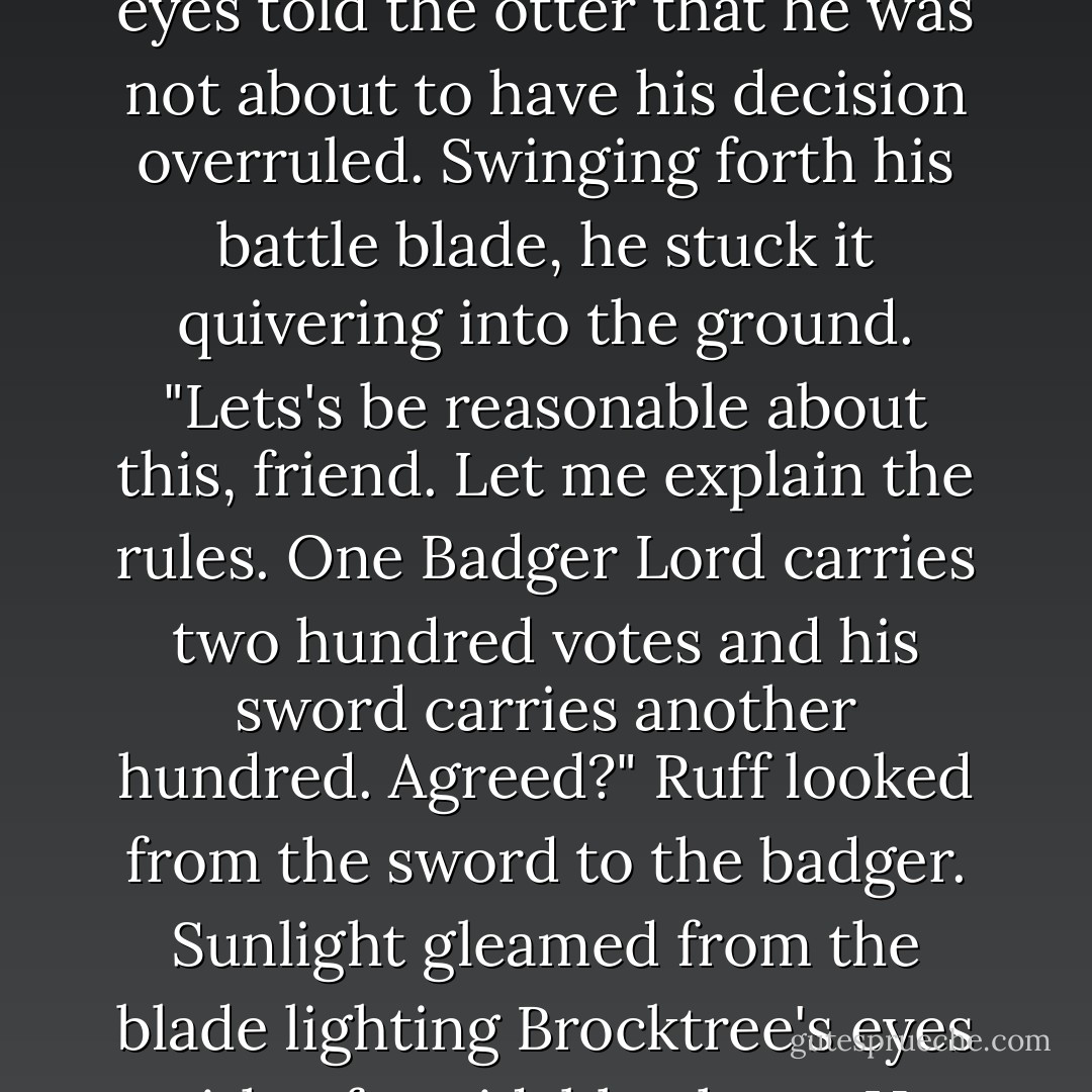 ...there's me, Gurth, Dotti, Grenn an' about a hunnerd shrews. If'n we wants to lie 'round for a day or two then you'll find yore prob'ly outvoted!"<br />Lord Brocktree's eyes told the otter that he was not about to have his decision overruled. Swinging forth his battle blade, he stuck it quivering into the ground. "Lets's be reasonable about this, friend. Let me explain the rules. One Badger Lord carries two hundred votes and his sword carries another hundred. Agreed?"<br />Ruff looked from the sword to the badger. Sunlight gleamed from the blade lighting Brocktree's eyes with a formidable gleam. He smiled nervously at his huge friend. "Reason, that's wot I likes, mate. Vote carried. We go after brekkist tomarrer! - Brian Jacques