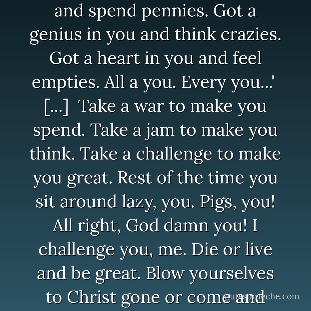 You pigs, you. You rut like pigs, is all. You got the most in you, and you use the least. You hear me, you? Got a million in you and spend pennies. Got a genius in you and think crazies. Got a heart in you and feel empties. All a you. Every you...'<br /><br />[...]<br /><br />Take a war to make you spend. Take a jam to make you think. Take a challenge to make you great. Rest of the time you sit around lazy, you. Pigs, you! All right, God damn you! I challenge you, me. Die or live and be great. Blow yourselves to Christ gone or come and find me, Gully Foyle, and I make you men. I make you great. I give you the stars. - Alfred Bester