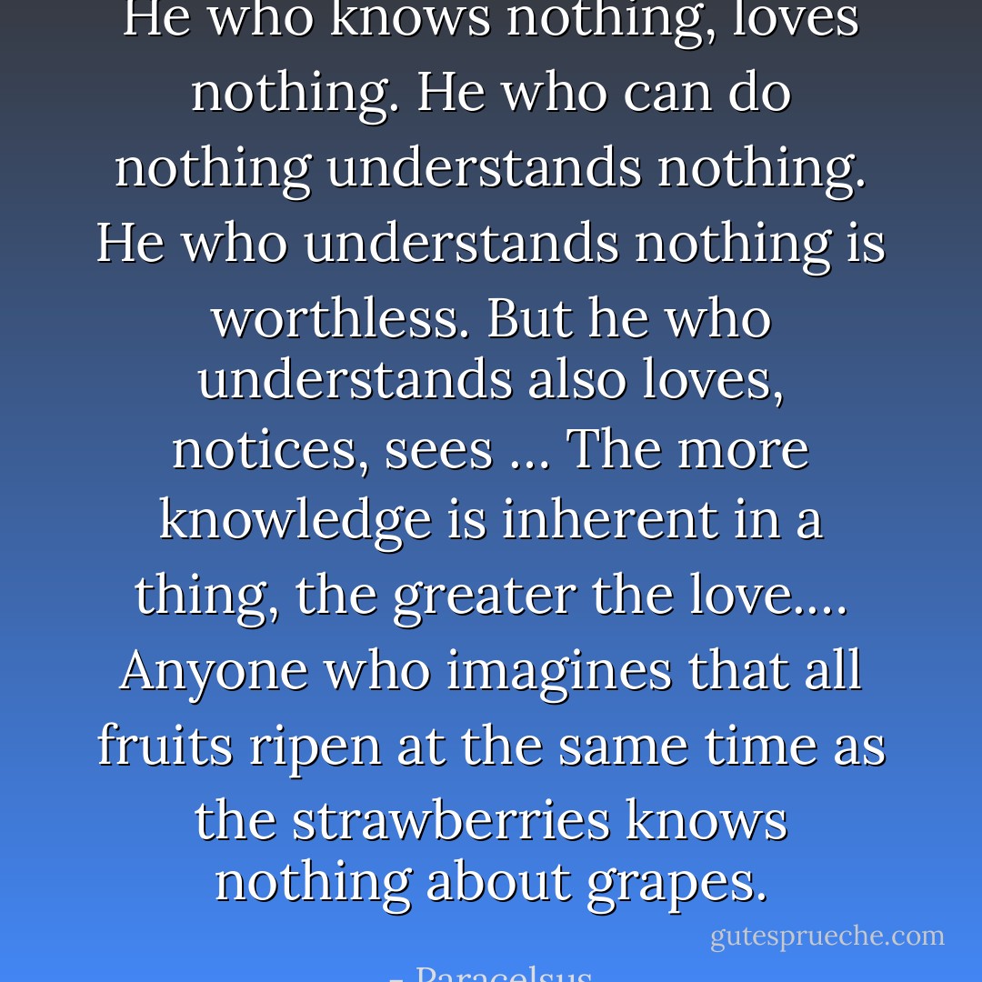 He who knows nothing, loves nothing. He who can do nothing understands nothing. He who understands nothing is worthless. But he who understands also<br />loves, notices, sees … The more knowledge is inherent in a thing, the greater the love.… Anyone who imagines that all fruits ripen at the same time as the strawberries knows nothing about grapes. - Paracelsus