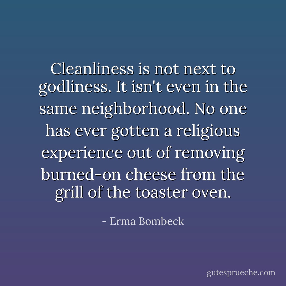 Cleanliness is not next to godliness. It isn't even in the same neighborhood. No one has ever gotten a religious experience out of removing burned-on cheese from the grill of the toaster oven. - Erma Bombeck