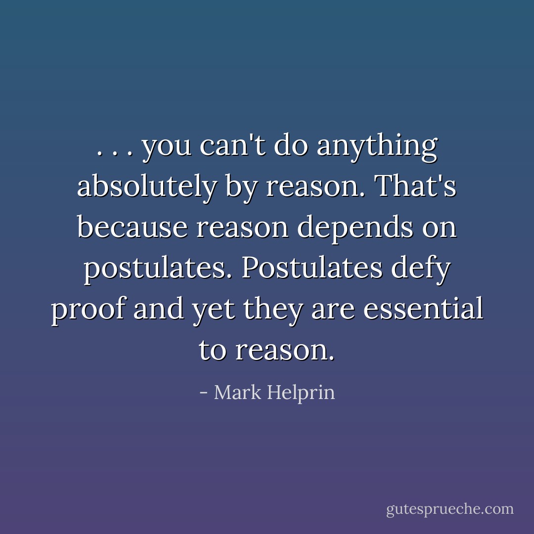 . . . you can't do anything absolutely by reason. That's because reason depends on postulates. Postulates defy proof and yet they are essential to reason. - Mark Helprin