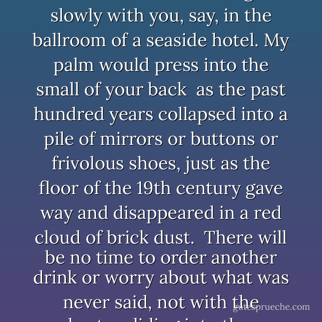 Dancing Towards Bethlehem<br /><br />If there is only enough time in the final<br />minutes of the 20th century for one last dance<br />I would like to be dancing it slowly with you,<br />say, in the ballroom of a seaside hotel.<br />My palm would press into the small of your back<br /><br />as the past hundred years collapsed into a pile<br />of mirrors or buttons or frivolous shoes,<br />just as the floor of the 19th century gave way<br />and disappeared in a red cloud of brick dust.<br /><br />There will be no time to order another drink<br />or worry about what was never said,<br />not with the orchestra sliding into the sea<br />and all our attention devoted to humming<br />whatever it was they were playing.  - Billy Collins