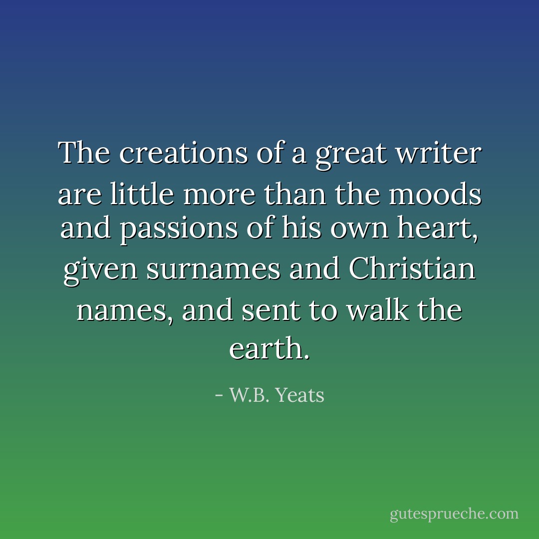 The creations of a great writer are little more than the moods and passions of his own heart, given surnames and Christian names, and sent to walk the earth. - W.B. Yeats