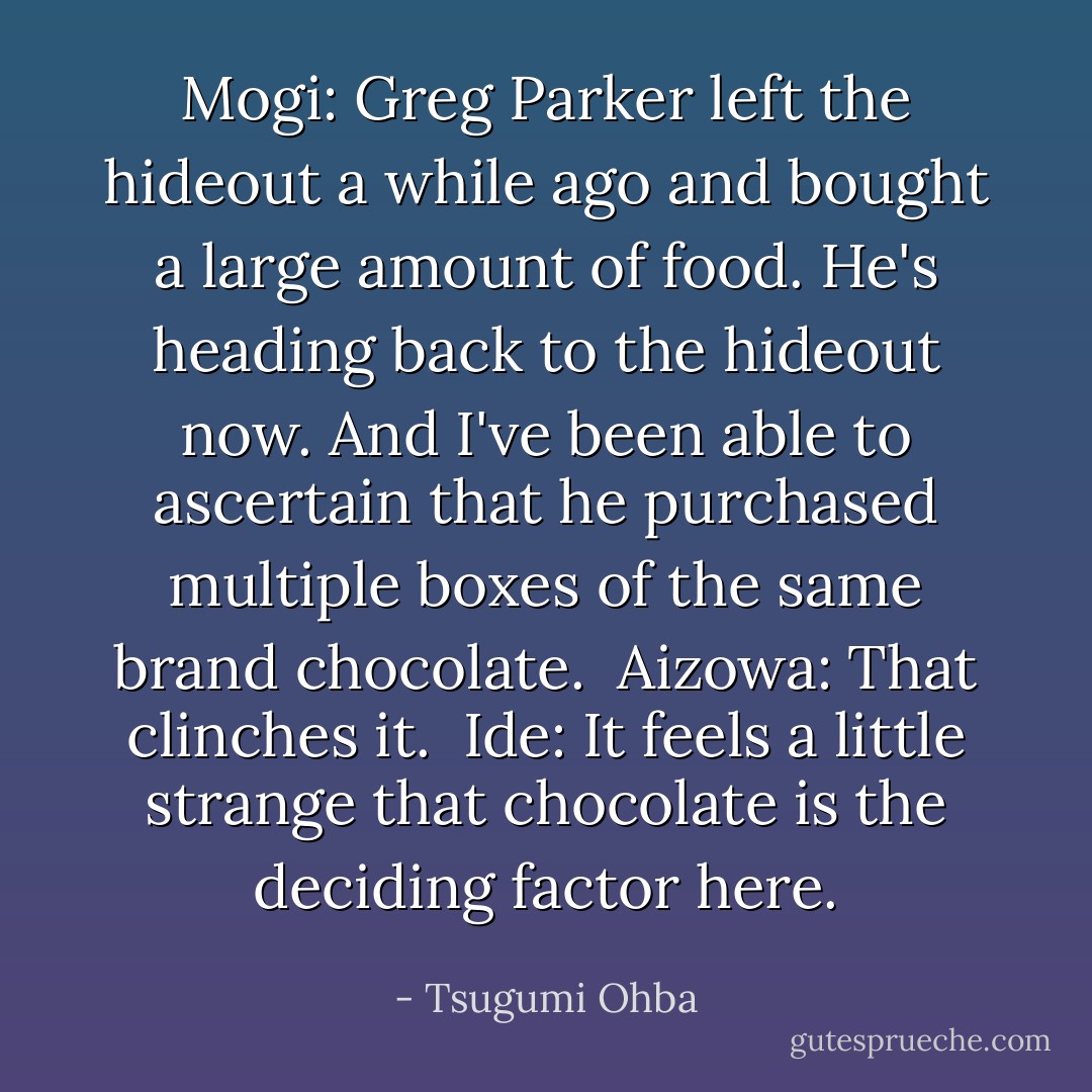 Mogi: Greg Parker left the hideout a while ago and bought a large amount of food. He's heading back to the hideout now. And I've been able to ascertain that he purchased multiple boxes of the same brand chocolate.<br /><br />Aizowa: That clinches it.<br /><br />Ide: It feels a little strange that chocolate is the deciding factor here. - Tsugumi Ohba
