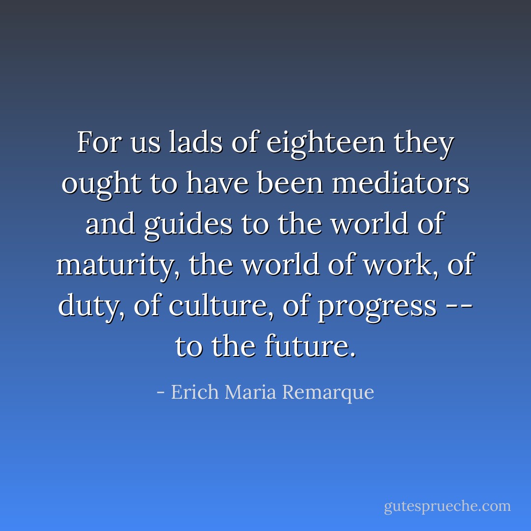 For us lads of eighteen they ought to have been mediators and guides to the world of maturity, the world of work, of duty, of culture, of progress -- to the future. - Erich Maria Remarque