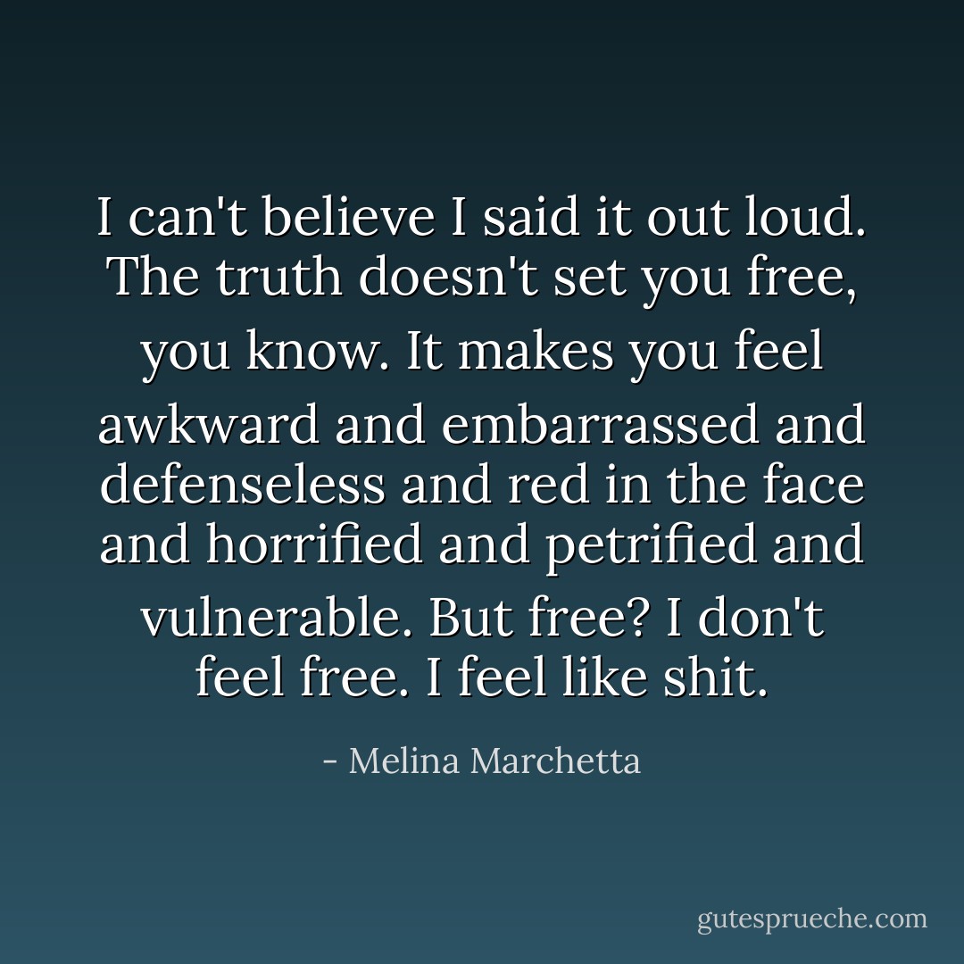 I can't believe I said it out loud. The truth doesn't set you free, you know. It makes you feel awkward and embarrassed and defenseless and red in the face and horrified and petrified and vulnerable. But free? I don't feel free. I feel like shit. - Melina Marchetta