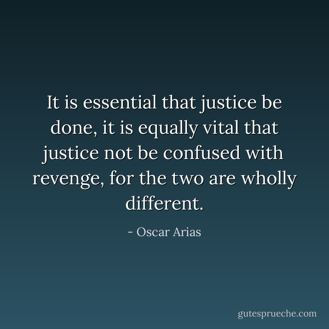 It is essential that justice be done, it is equally vital that justice not be confused with revenge, for the two are wholly different. - Oscar Arias