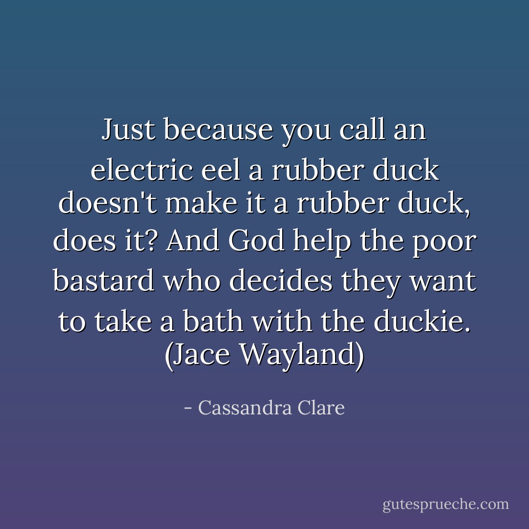 Just because you call an electric eel a rubber duck doesn't make it a rubber duck, does it? And God help the poor bastard who decides they want to take a bath with the duckie. (Jace Wayland) - Cassandra Clare