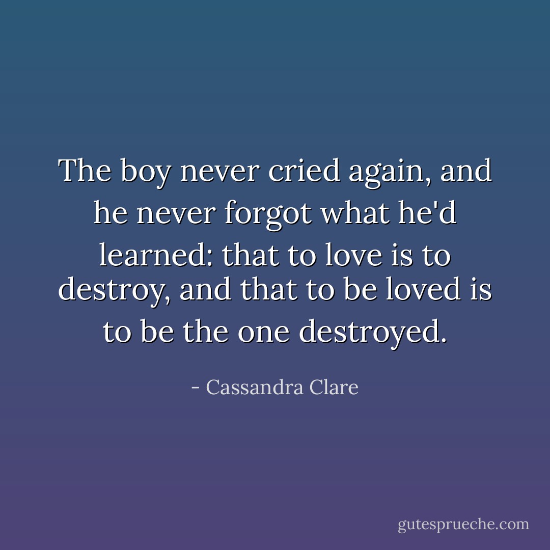 The boy never cried again, and he never forgot what he'd learned: that to love is to destroy, and that to be loved is to be the one destroyed. - Cassandra Clare