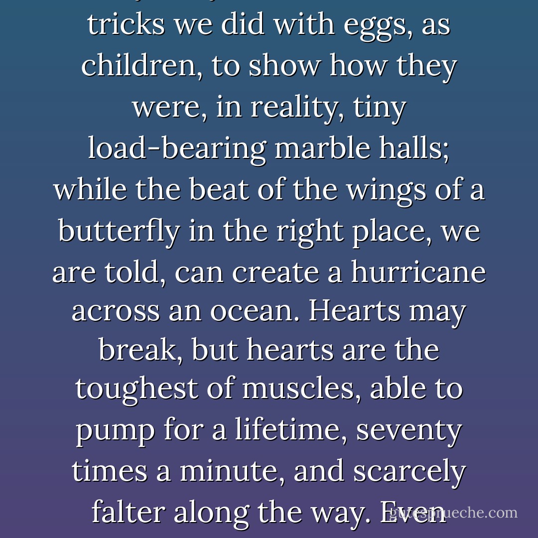 It occurs to me that the peculiarity of most things we think of as fragile is how tough they truly are. There were tricks we did with eggs, as children, to show how they were, in reality, tiny load-bearing marble halls; while the beat of the wings of a butterfly in the right place, we are told, can create a hurricane across an ocean. Hearts may break, but hearts are the toughest of muscles, able to pump for a lifetime, seventy times a minute, and scarcely falter along the way. Even dreams, the most delicate and intangible of things, can prove remarkable difficult to kill. - Neil Gaiman
