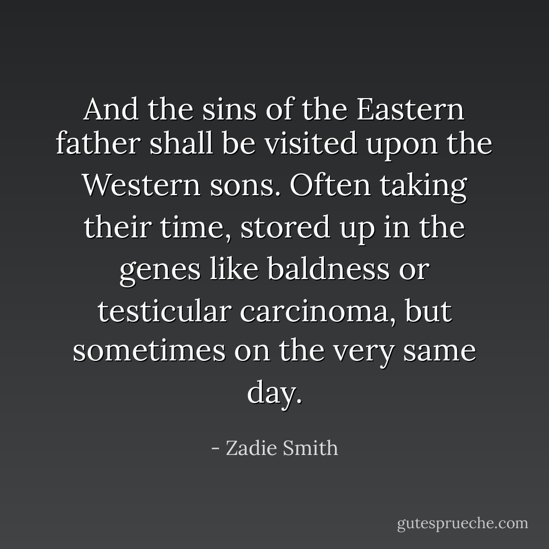 And the sins of the Eastern father shall be visited upon the Western sons. Often taking their time, stored up in the genes like baldness or testicular carcinoma, but sometimes on the very same day. - Zadie Smith