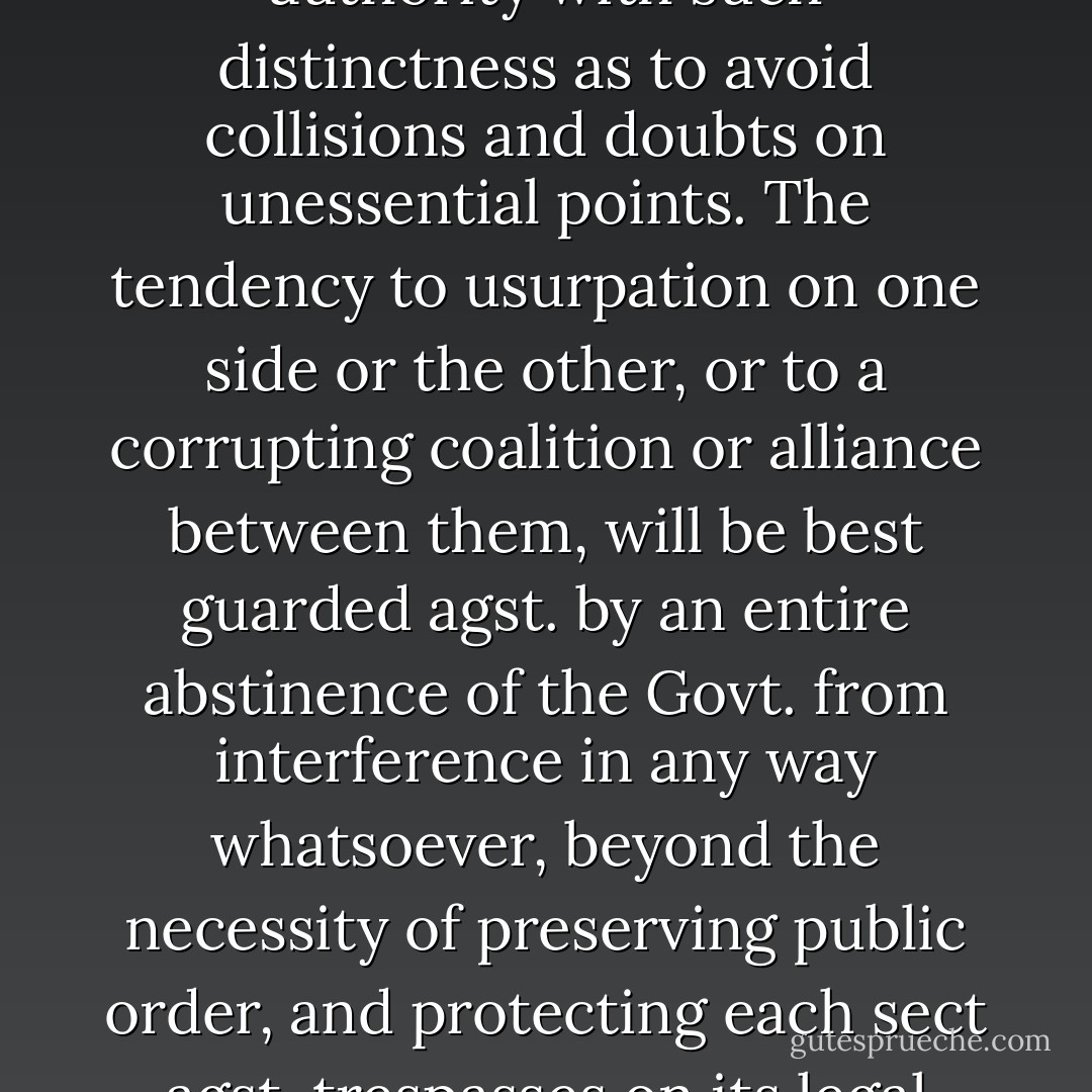 It may not be easy, in every possible case, to trace the line of separation between the rights of religion and the Civil authority with such distinctness as to avoid collisions and doubts on unessential points. The tendency to usurpation on one side or the other, or to a corrupting coalition or alliance between them, <b>will be best guarded agst. by an entire abstinence of the Govt. from interference in any way whatsoever</b>, beyond the necessity of preserving public order, and protecting each sect agst. trespasses on its legal rights by others.<br /><br />[<i>Letter to the Reverend Jasper Adams, January 1, 1832</i>] - James Madison