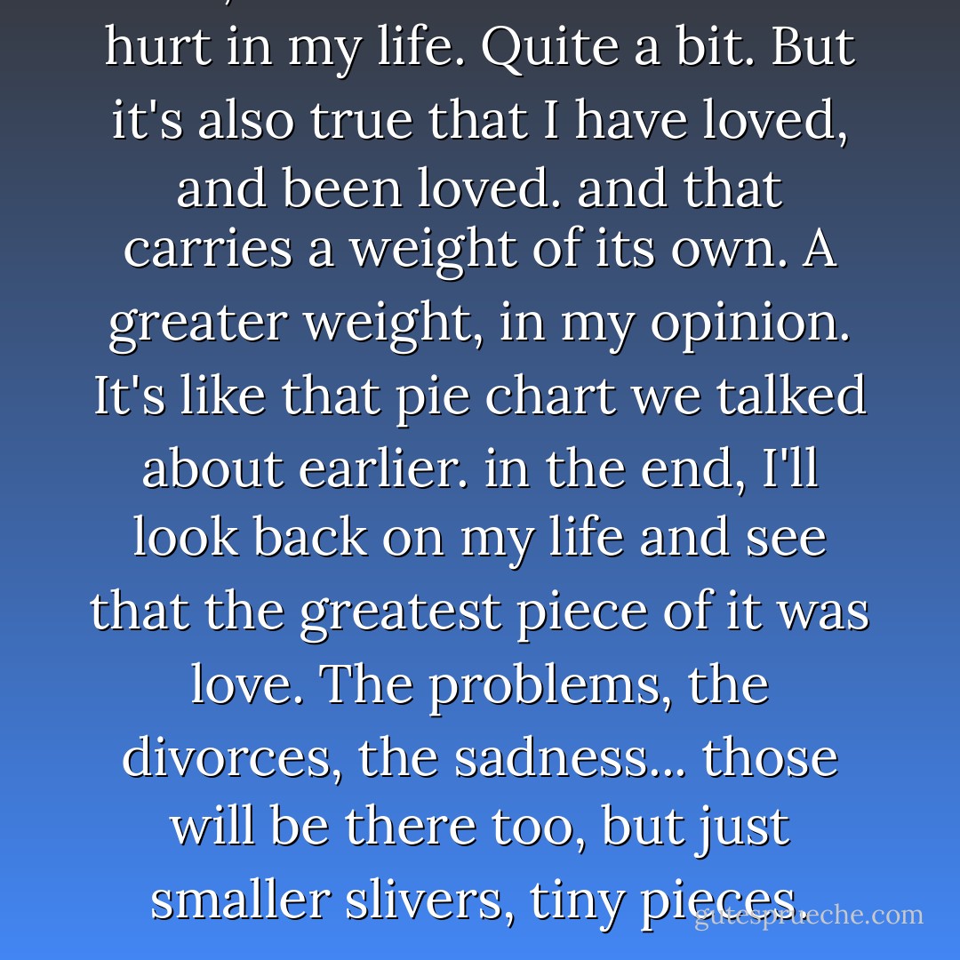 Well, it's true that I have been hurt in my life. Quite a bit. But it's also true that I have loved, and been loved. and that carries a weight of its own. A greater weight, in my opinion. It's like that pie chart we talked about earlier. in the end, I'll look back on my life and see that the greatest piece of it <i>was</i> love. The problems, the divorces, the sadness... those will be there too, but just smaller slivers, tiny pieces. - Sarah Dessen