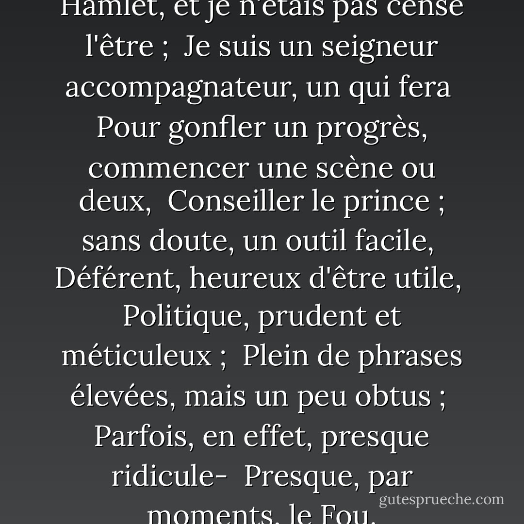 Non ! Je ne suis pas le prince Hamlet, et je n'étais pas censé l'être ; <br />Je suis un seigneur accompagnateur, un qui fera <br />Pour gonfler un progrès, commencer une scène ou deux, <br />Conseiller le prince ; sans doute, un outil facile, <br />Déférent, heureux d'être utile, <br />Politique, prudent et méticuleux ; <br />Plein de phrases élevées, mais un peu obtus ; <br />Parfois, en effet, presque ridicule- <br />Presque, par moments, le Fou. - T.S. Eliot
