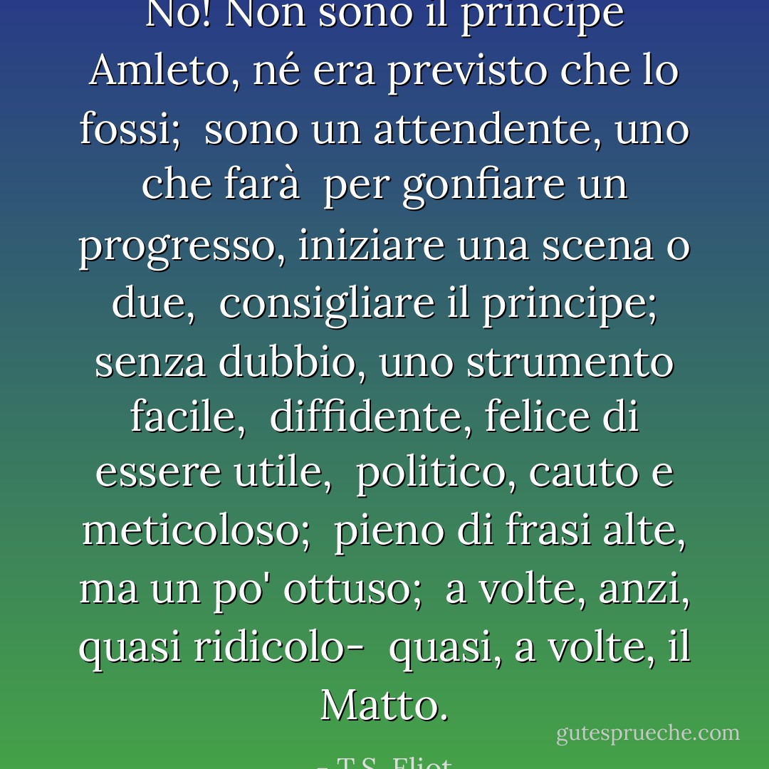 No! Non sono il principe Amleto, né era previsto che lo fossi; <br />sono un attendente, uno che farà <br />per gonfiare un progresso, iniziare una scena o due, <br />consigliare il principe; senza dubbio, uno strumento facile, <br />diffidente, felice di essere utile, <br />politico, cauto e meticoloso; <br />pieno di frasi alte, ma un po' ottuso; <br />a volte, anzi, quasi ridicolo- <br />quasi, a volte, il Matto. - T.S. Eliot