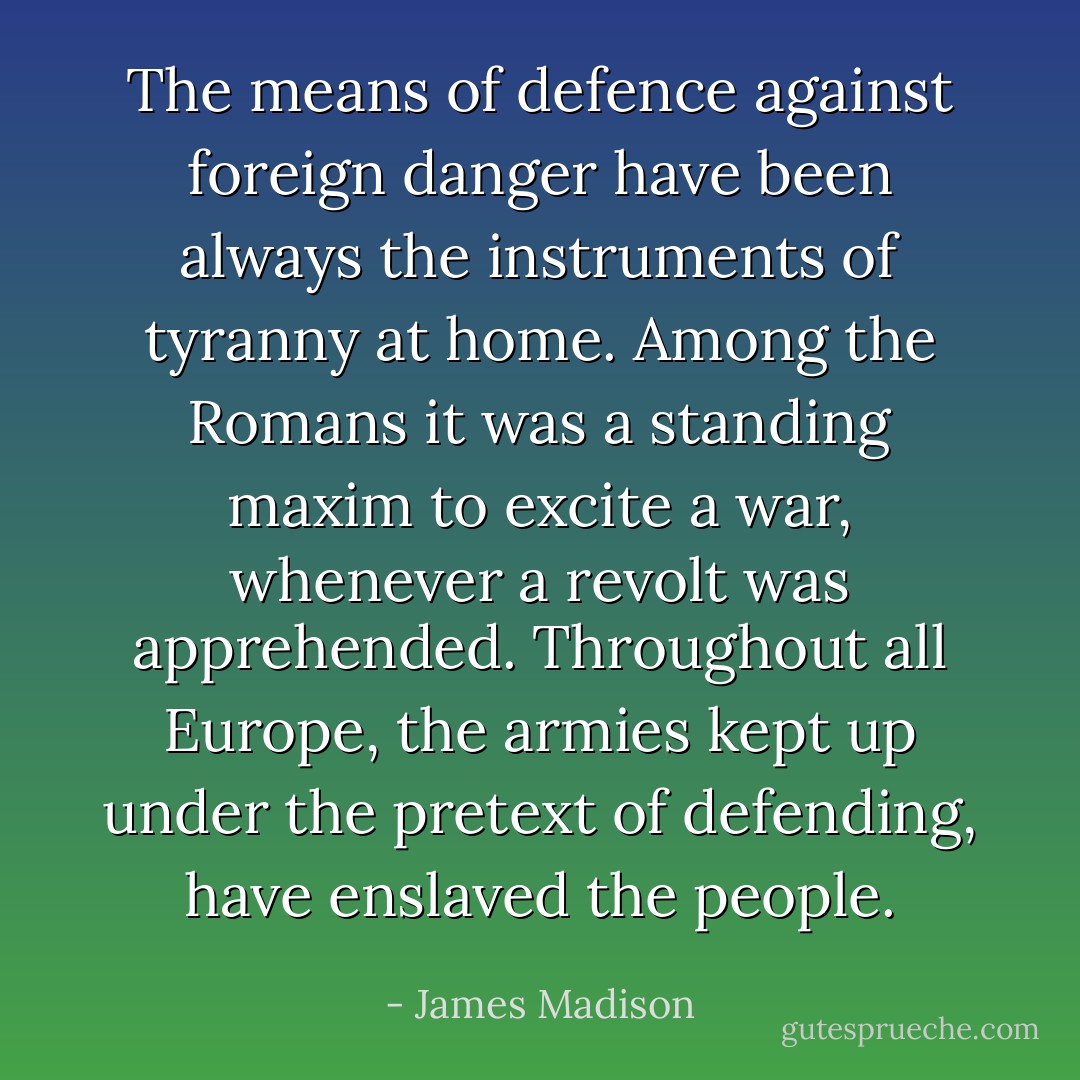 The means of defence against foreign danger have been always the instruments of tyranny at home. Among the Romans it was a standing maxim to excite a war, whenever a revolt was apprehended. Throughout all Europe, the armies kept up under the pretext of defending, have enslaved the people. - James Madison