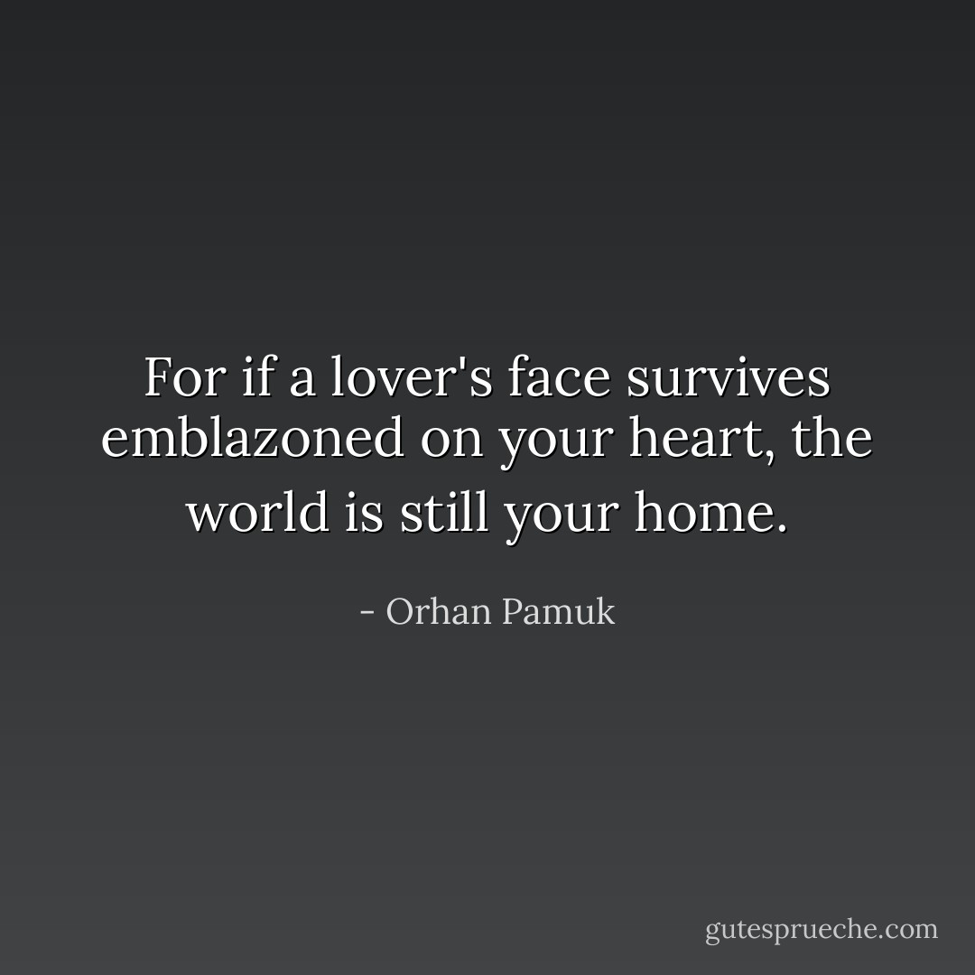 For if a lover's face survives emblazoned on your heart, the world is still your home. - Orhan Pamuk
