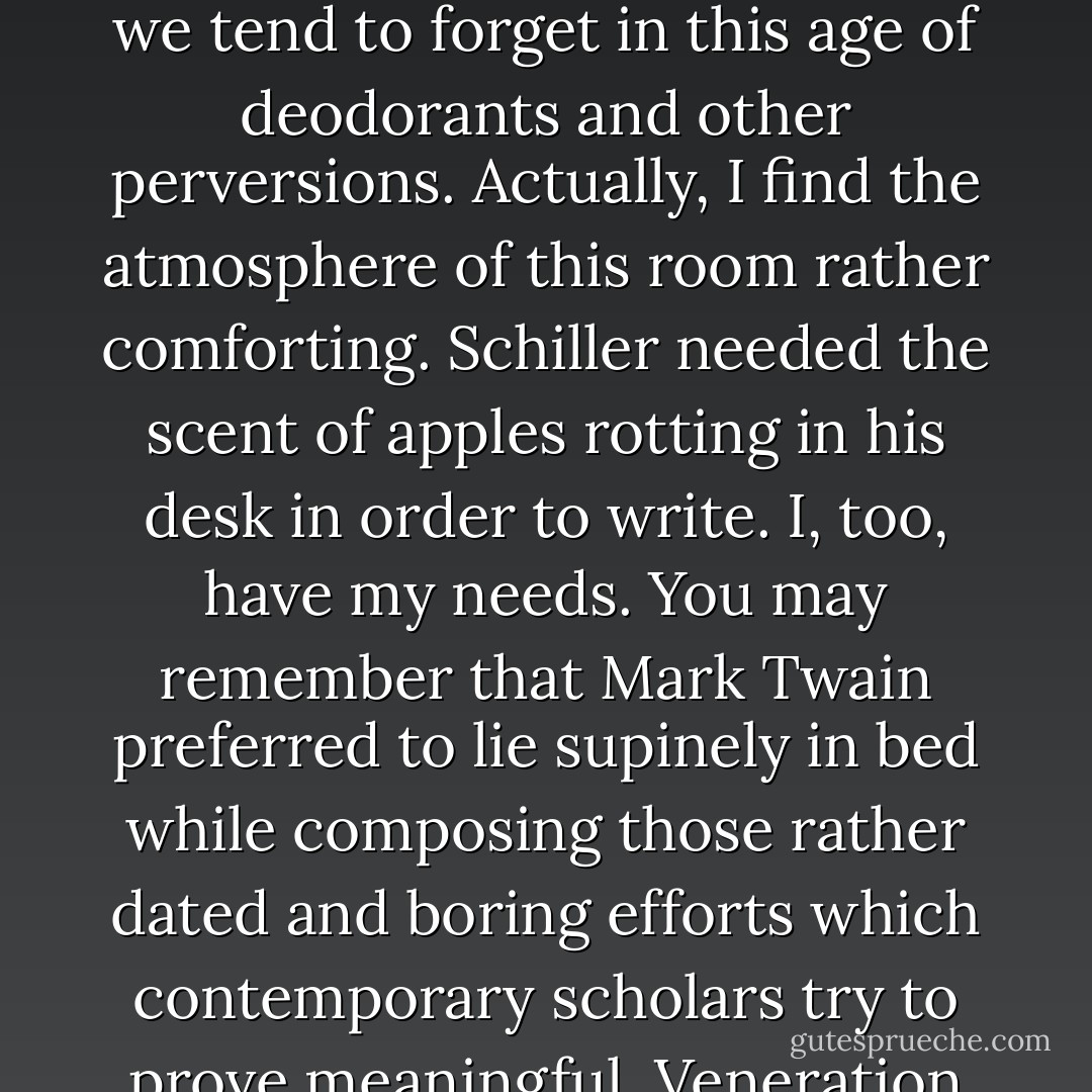 It smells terrible in here.'<br /><br />Well, what do you expect? The human body, when confined, produces certain odors which we tend to forget in this age of deodorants and other perversions. Actually, I find the atmosphere of this room rather comforting. Schiller needed the scent of apples rotting in his desk in order to write. I, too, have my needs. You may remember that Mark Twain preferred to lie supinely in bed while composing those rather dated and boring efforts which contemporary scholars try to prove meaningful. Veneration of Mark Twain is one of the roots of our current intellectual stalemate. - John Kennedy Toole
