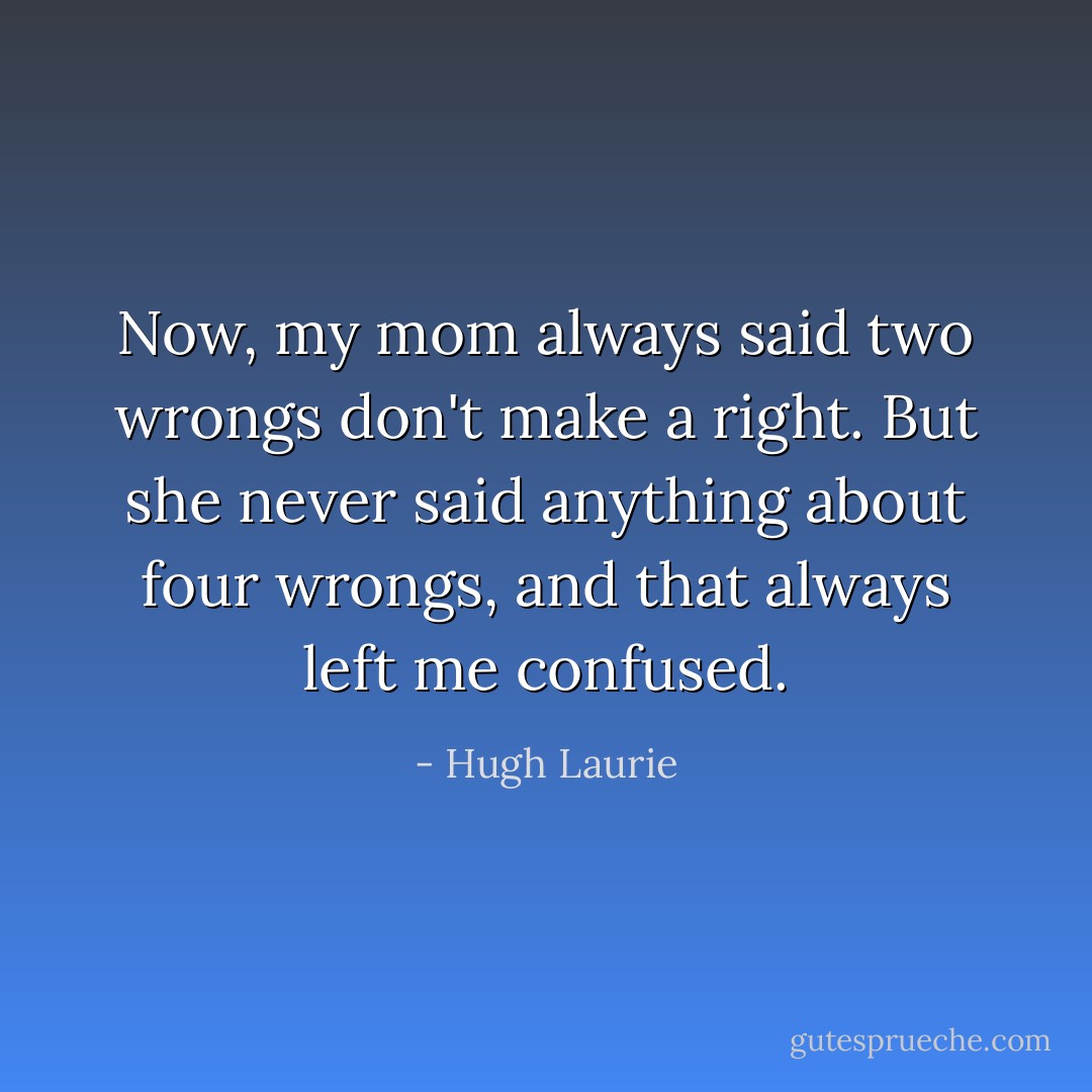Now, my mom always said two wrongs don't make a right. But she never said anything about four wrongs, and that always left me confused. - Hugh Laurie