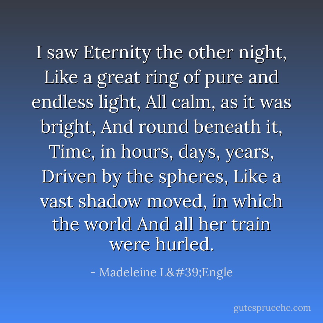 I saw Eternity the other night,<br />Like a great ring of pure and endless light,<br />All calm, as it was bright,<br />And round beneath it, Time, in hours, days, years,<br />Driven by the spheres,<br />Like a vast shadow moved, in which the world<br />And all her train were hurled. - Madeleine L'Engle
