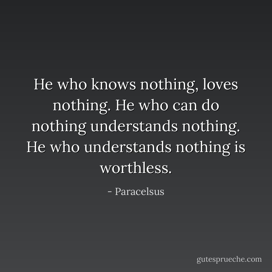 He who knows nothing, loves nothing. He who can do nothing understands nothing. He who understands nothing is worthless. - Paracelsus