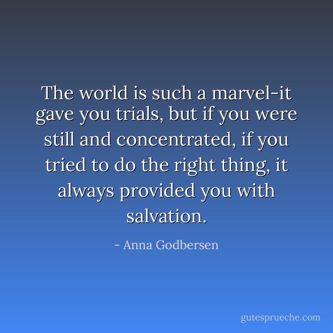 The world is such a marvel-it gave you trials, but if you were still and concentrated, if you tried to do the right thing, it always provided you with salvation. - Anna Godbersen