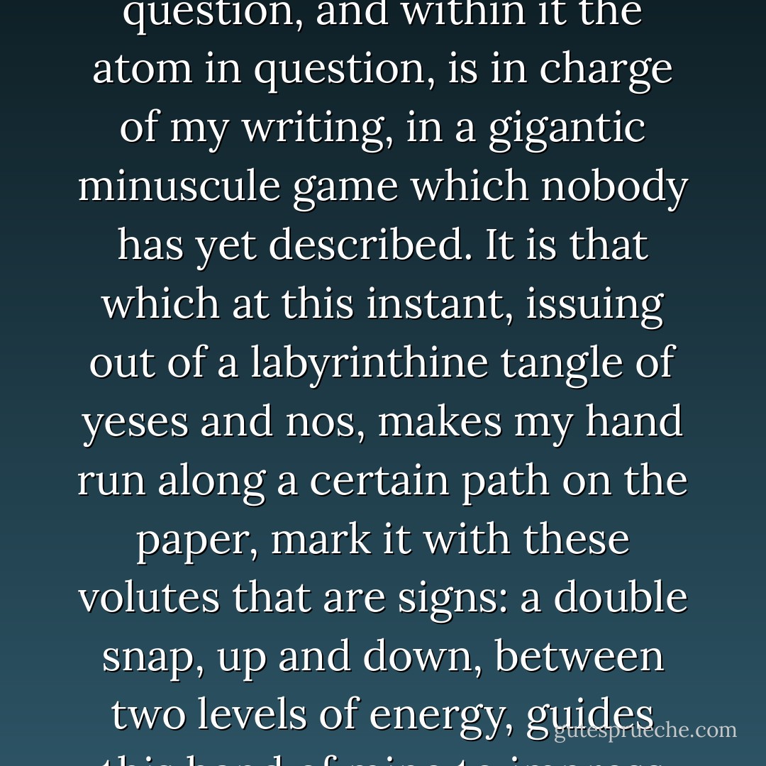 This cell belongs to a brain, and it is my brain, the brain of me who is writing; and the cell in question, and within it the atom in question, is in charge of my writing, in a gigantic minuscule game which nobody has yet described. It is that which at this instant, issuing out of a labyrinthine tangle of yeses and nos, makes my hand run along a certain path on the paper, mark it with these volutes that are signs: a double snap, up and down, between two levels of energy, guides this hand of mine to impress on the paper this dot, here, this one. - Primo Levi