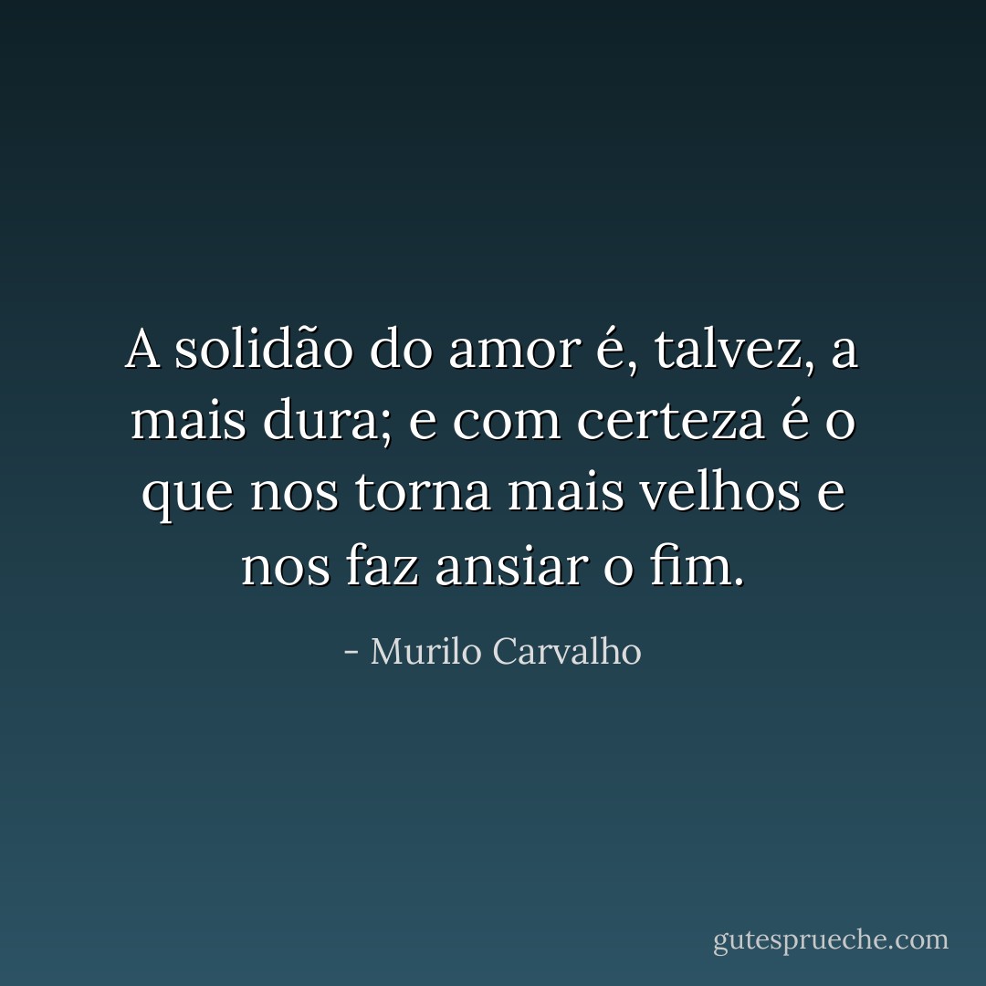 A solidão do amor é, talvez, a mais dura; e com certeza é o que nos torna mais velhos e nos faz ansiar o fim. - Murilo Carvalho