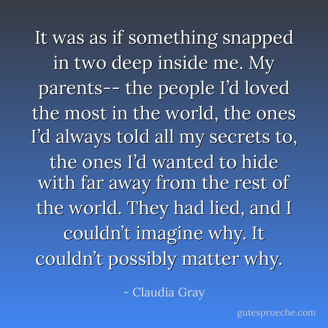 It was as if something snapped in two deep inside me. My parents-- the people I’d loved the most in the world, the ones I’d always told all my secrets to, the ones I’d wanted to hide with far away from the rest of the world. They had lied, and I couldn’t imagine why. It couldn’t possibly matter why.<br /><br /> - Claudia Gray