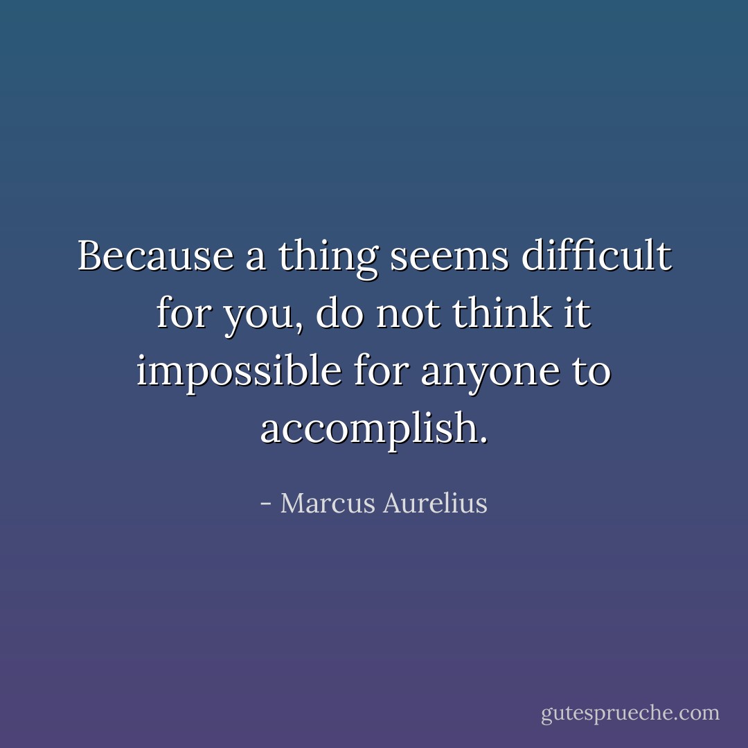 Because a thing seems difficult for you, do not think it impossible for anyone to accomplish. - Marcus Aurelius