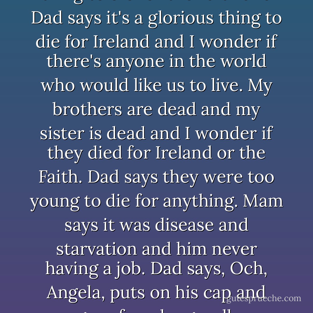 The master says it's a glorious thing to die for the Faith and Dad says it's a glorious thing to die for Ireland and I wonder if there's anyone in the world who would like us to live. My brothers are dead and my sister is dead and I wonder if they died for Ireland or the Faith. Dad says they were too young to die for anything. Mam says it was disease and starvation and him never having a job. Dad says, Och, Angela, puts on his cap and goes for a long walk - Frank McCourt