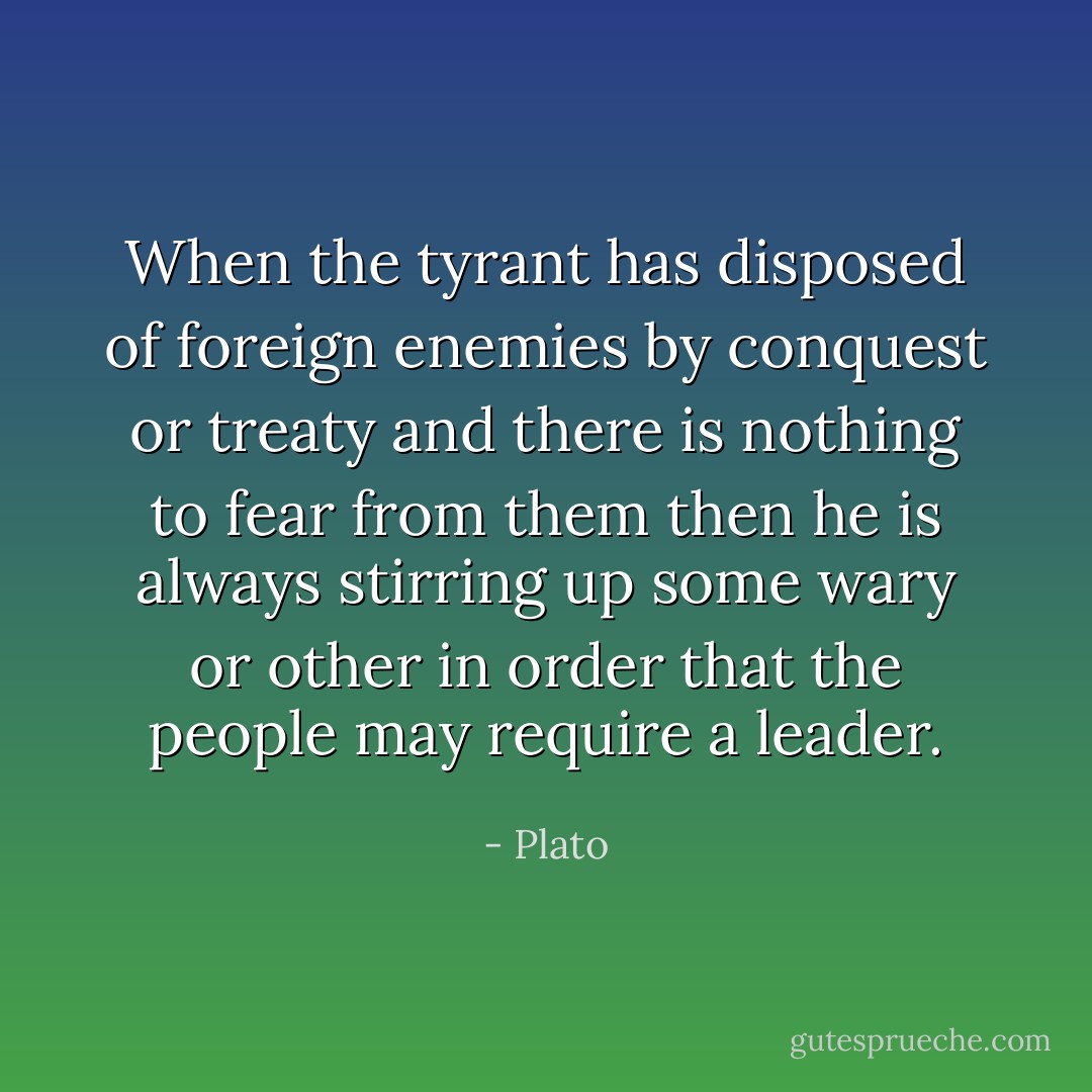 When the tyrant has disposed of foreign enemies by conquest or treaty and there is nothing to fear from them then he is always stirring up some wary or other in order that the people may require a leader. - Plato