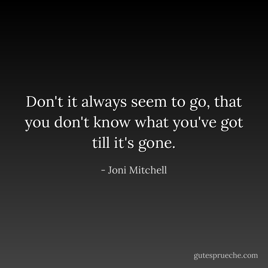 Don't it always seem to go, that you don't know what you've got till it's gone. - Joni Mitchell