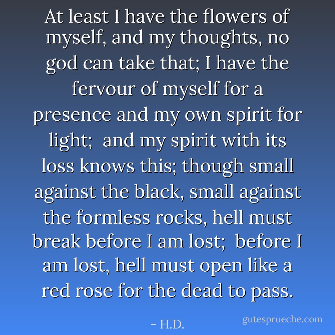 At least I have the flowers of myself,<br />and my thoughts, no god<br />can take that;<br />I have the fervour of myself for a presence<br />and my own spirit for light;<br /><br />and my spirit with its loss<br />knows this;<br />though small against the black,<br />small against the formless rocks,<br />hell must break before I am lost;<br /><br />before I am lost,<br />hell must open like a red rose<br />for the dead to pass. - H.D.