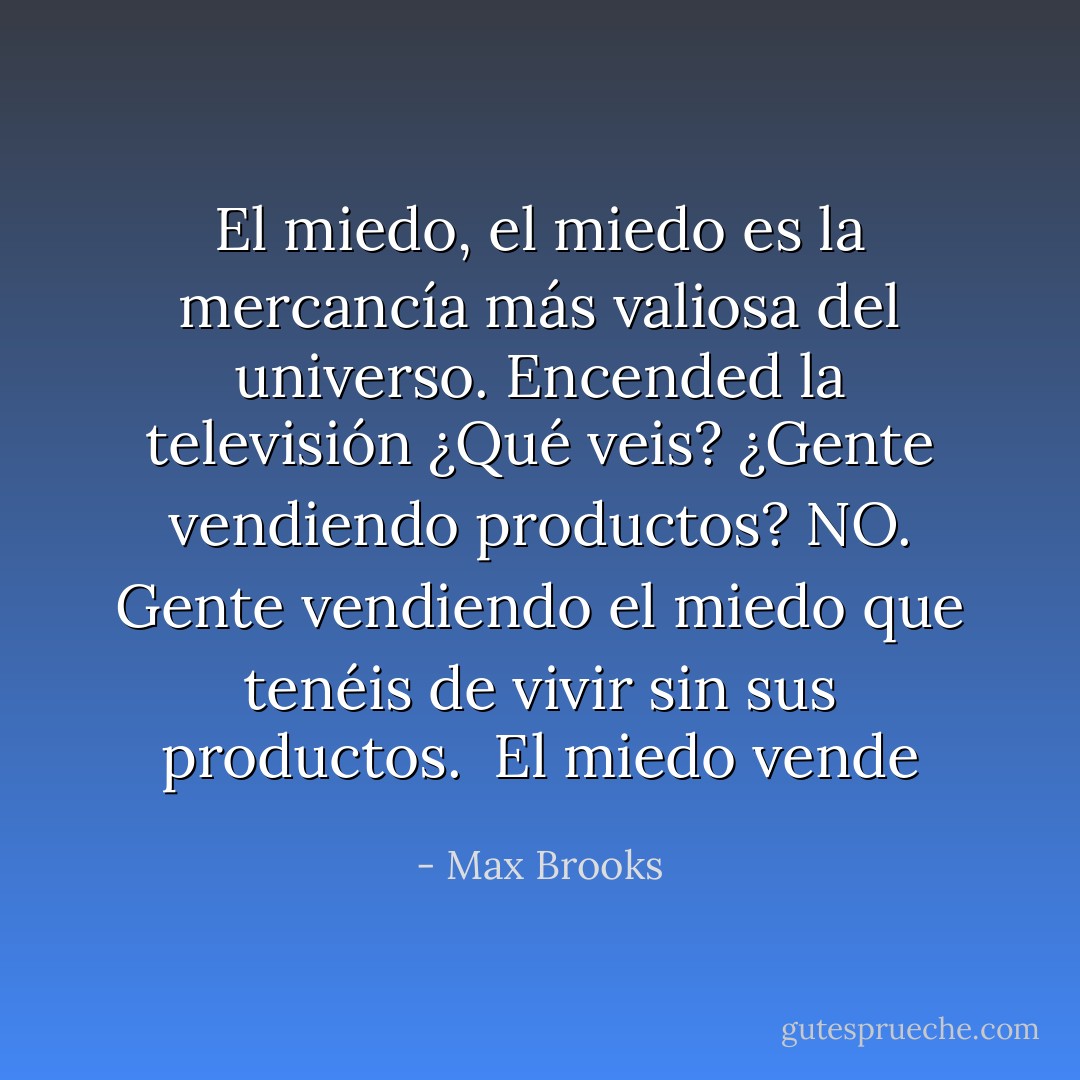 El miedo, el miedo es la mercancía más valiosa del universo. Encended la televisión ¿Qué veis? ¿Gente vendiendo productos? NO. Gente vendiendo el miedo que tenéis de vivir sin sus productos.<br /><br />El miedo vende - Max Brooks