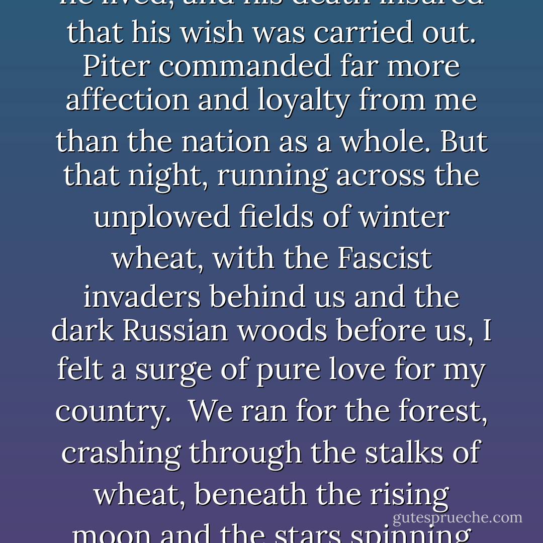 I have never been much of a patriot. My father would not have allowed such a thing while he lived, and his death insured that his wish was carried out. Piter commanded far more affection and loyalty from me than the nation as a whole. But that night, running across the unplowed fields of winter wheat, with the Fascist invaders behind us and the dark Russian woods before us, I felt a surge of pure love for my country.<br /><br />We ran for the forest, crashing through the stalks of wheat, beneath the rising moon and the stars spinning farther and farther away, alone beneath the godless sky.  - David Benioff